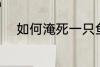 如何淹死一只鱼 怎么淹死一只鱼