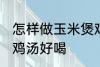 怎样做玉米煲鸡汤好喝 如何做玉米煲鸡汤好喝