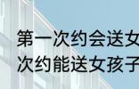 第一次约会送女孩子什么礼物好 第一次约能送女孩子什么礼物