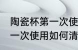 陶瓷杯第一次使用清洗方法 陶瓷杯第一次使用如何清洗