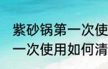 紫砂锅第一次使用怎么清洗 紫砂锅第一次使用如何清洗