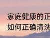 家庭健康的正确清洗方法 家庭健康的如何正确清洗