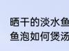 晒干的淡水鱼泡怎么煲汤 晒干的淡水鱼泡如何煲汤