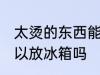 太烫的东西能放冰箱吗 太烫的东西可以放冰箱吗