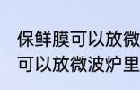保鲜膜可以放微波炉里吗 保鲜膜可不可以放微波炉里