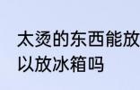 太烫的东西能放冰箱吗 太烫的东西可以放冰箱吗