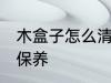 木盒子怎么清洗保养 木盒子如何清洗保养