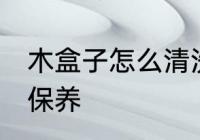 木盒子怎么清洗保养 木盒子如何清洗保养