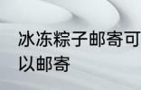 冰冻粽子邮寄可以吗 冰冻粽子是否可以邮寄
