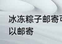 冰冻粽子邮寄可以吗 冰冻粽子是否可以邮寄