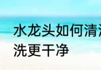 水龙头如何清洗更干净 水龙头怎么清洗更干净