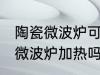 陶瓷微波炉可以用吗 普通陶瓷可以放微波炉加热吗