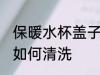 保暖水杯盖子怎么清洗 保暖水杯盖子如何清洗