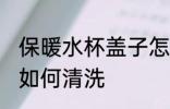 保暖水杯盖子怎么清洗 保暖水杯盖子如何清洗