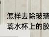 怎样去除玻璃水杯上的胶 如何去除玻璃水杯上的胶