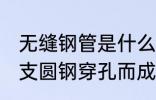 无缝钢管是什么材质 无缝钢管是由整支圆钢穿孔而成的对吗