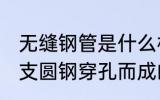 无缝钢管是什么材质 无缝钢管是由整支圆钢穿孔而成的对吗