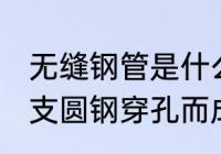 无缝钢管是什么材质 无缝钢管是由整支圆钢穿孔而成的对吗