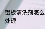 铝板清洗剂怎么处理 铝板清洗剂如何处理