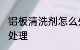 铝板清洗剂怎么处理 铝板清洗剂如何处理