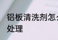 铝板清洗剂怎么处理 铝板清洗剂如何处理