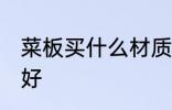 菜板买什么材质的好 菜板买哪种材质好