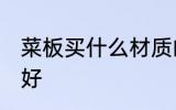 菜板买什么材质的好 菜板买哪种材质好