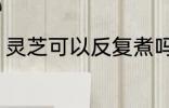 灵芝可以反复煮吗 灵芝能不能反复煮