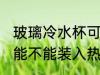 玻璃冷水杯可以装开水吗 玻璃冷水杯能不能装入热水的呢