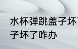 水杯弹跳盖子坏了怎么办 水杯弹跳盖子坏了咋办