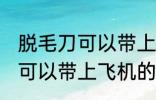 脱毛刀可以带上飞机吗 电动脱毛刀是可以带上飞机的对吗