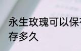 永生玫瑰可以保存多久 永生玫瑰能保存多久