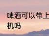 啤酒可以带上飞机吗 啤酒能以带上飞机吗