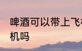啤酒可以带上飞机吗 啤酒能以带上飞机吗
