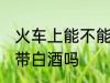火车上能不能带自酿白酒 火车上可以带白酒吗