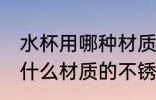 水杯用哪种材质的不锈钢好些 水杯用什么材质的不锈钢好些