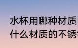 水杯用哪种材质的不锈钢好些 水杯用什么材质的不锈钢好些