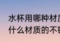 水杯用哪种材质的不锈钢好些 水杯用什么材质的不锈钢好些