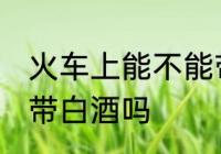 火车上能不能带自酿白酒 火车上可以带白酒吗