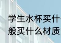 学生水杯买什么材质的好 学生水杯一般买什么材质的比较好