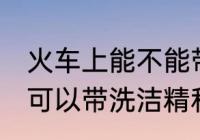 火车上能不能带洗洁精和香水 火车上可以带洗洁精和香水吗