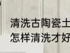 清洗古陶瓷土的方法是什么 古玩陶瓷怎样清洗才好有