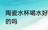 陶瓷水杯喝水好吗 用陶瓷水杯喝水好的吗