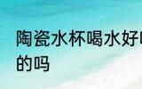 陶瓷水杯喝水好吗 用陶瓷水杯喝水好的吗