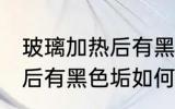玻璃加热后有黑色垢怎么去 玻璃加热后有黑色垢如何去