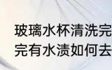 玻璃水杯清洗完有水渍 玻璃水杯清洗完有水渍如何去除