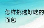 怎样挑选好吃的面包 如何挑选好吃的面包