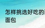怎样挑选好吃的面包 如何挑选好吃的面包