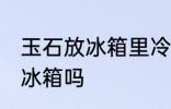 玉石放冰箱里冷藏好吗吗 玉石可以放冰箱吗