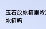 玉石放冰箱里冷藏好吗吗 玉石可以放冰箱吗